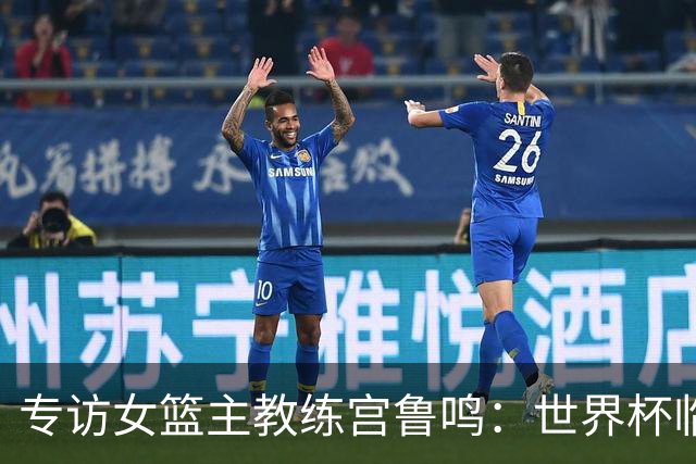 专访女篮主教练宫鲁鸣：世界杯临近，队伍正逐渐成形