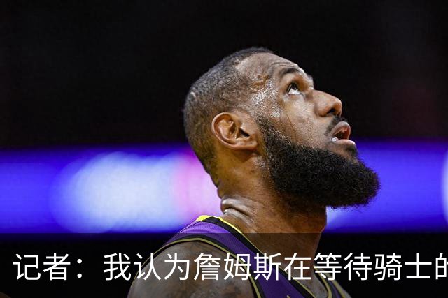 记者：我认为詹姆斯在等待骑士的关键变数发生 要看如何处理哈登