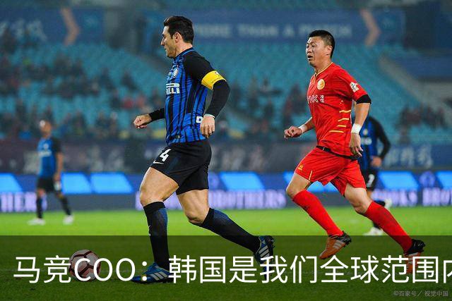 马竞COO：韩国是我们全球范围内最重要的市场之一